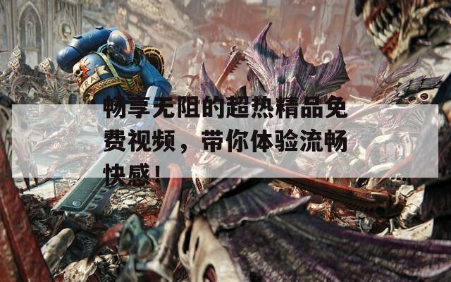 暢享無阻的超熱精品免費視頻，帶你體驗流暢快感！