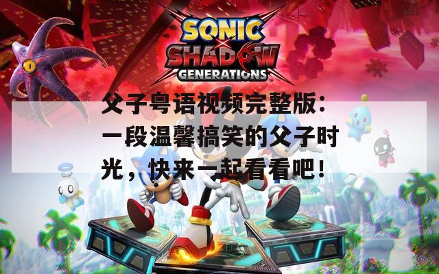 父子粵語視頻完整版：一段溫馨搞笑的父子時光，快來一起看看吧！