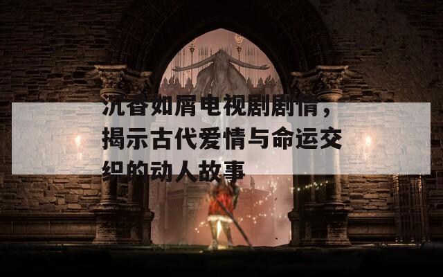 沉香如屑電視劇劇情，揭示古代愛情與命運(yùn)交織的動人故事