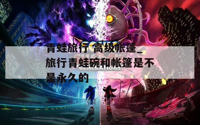 青蛙旅行 高級帳篷_旅行青蛙碗和帳篷是不是永久的