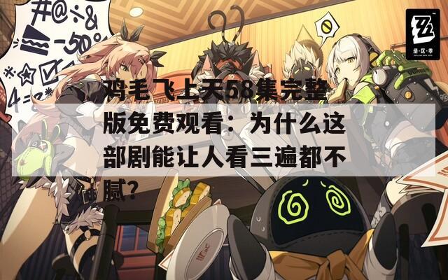 雞毛飛上天58集完整版免費(fèi)觀看：為什么這部劇能讓人看三遍都不膩？