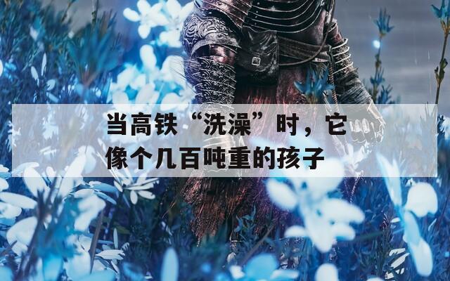 當(dāng)高鐵“洗澡”時，它像個幾百噸重的孩子