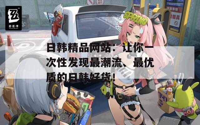 日韓精品網(wǎng)站：讓你一次性發(fā)現(xiàn)最潮流、最優(yōu)質(zhì)的日韓好貨！
