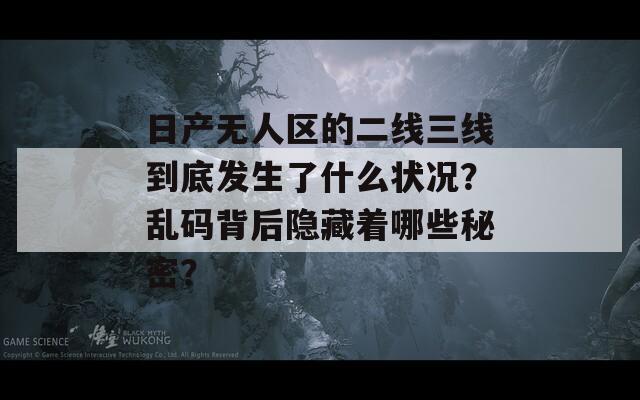 日產(chǎn)無人區(qū)的二線三線到底發(fā)生了什么狀況？亂碼背后隱藏著哪些秘密？