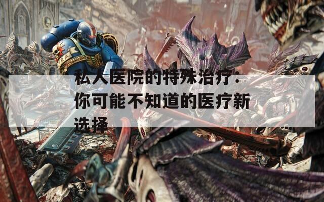 私人醫(yī)院的特殊治療：你可能不知道的醫(yī)療新選擇