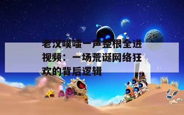 老漢噗嗤一聲整根全進(jìn)視頻：一場(chǎng)荒誕網(wǎng)絡(luò)狂歡的背后邏輯