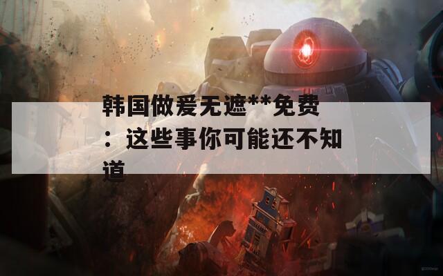 韓國(guó)做爰無(wú)遮**免費(fèi)：這些事你可能還不知道
