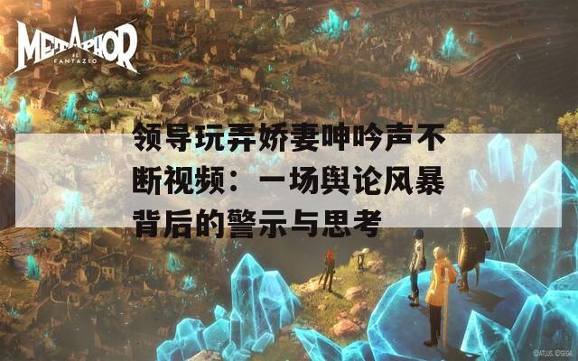 領(lǐng)導(dǎo)玩弄嬌妻呻吟聲不斷視頻：一場輿論風(fēng)暴背后的警示與思考