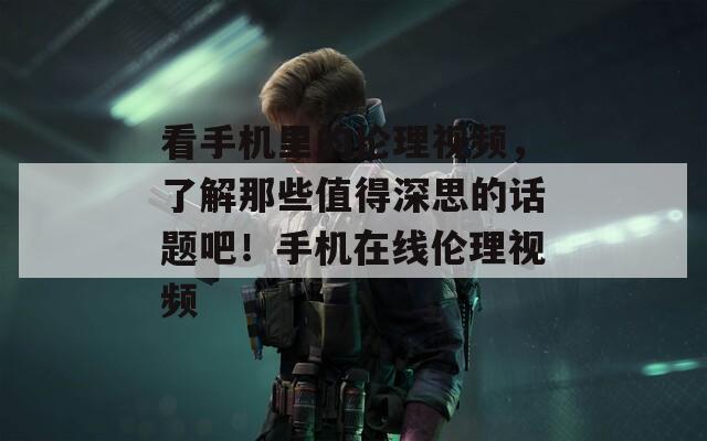 看手機里的倫理視頻，了解那些值得深思的話題吧！手機在線倫理視頻