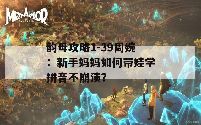韻母攻略1-39周婉：新手媽媽如何帶娃學(xué)拼音不崩潰？