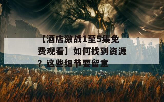 【酒店激戰(zhàn)1至5集免費(fèi)觀看】如何找到資源？這些細(xì)節(jié)要留意