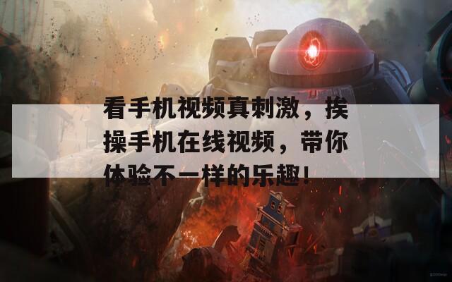 看手機(jī)視頻真刺激，挨操手機(jī)在線視頻，帶你體驗不一樣的樂趣！