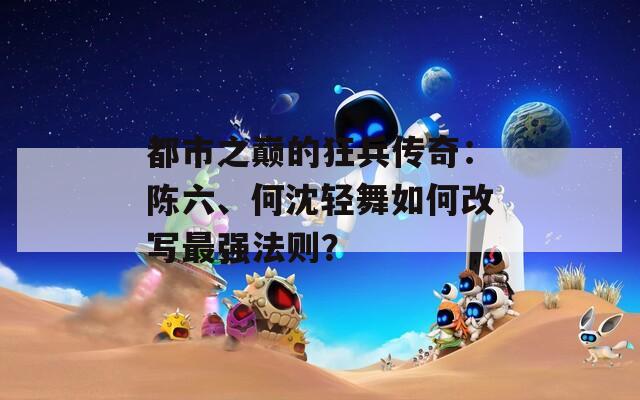 都市之巔的狂兵傳奇：陳六、何沈輕舞如何改寫最強(qiáng)法則？