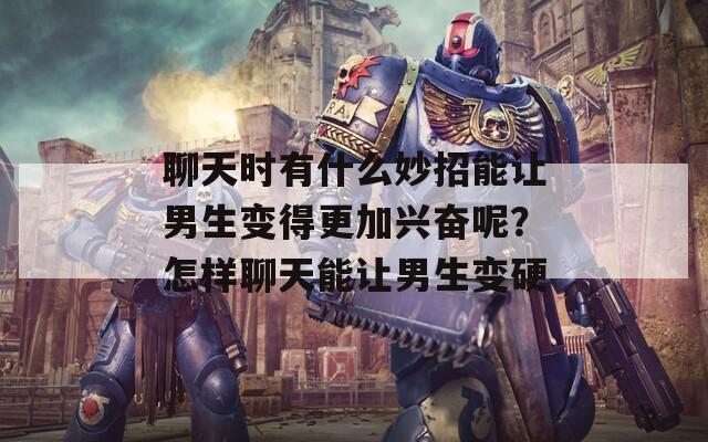 聊天時有什么妙招能讓男生變得更加興奮呢？怎樣聊天能讓男生變硬