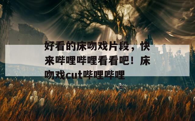 好看的床吻戲片段，快來嗶哩嗶哩看看吧！床吻戲cut嗶哩嗶哩