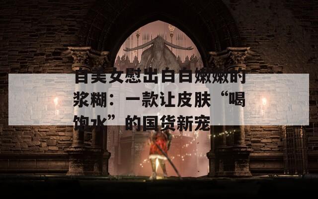 自美女慰出白白嫩嫩的漿糊：一款讓皮膚“喝飽水”的國貨新寵