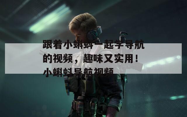 跟著小蝌蚪一起學(xué)導(dǎo)航的視頻，趣味又實用！小蝌蚪導(dǎo)航視頻