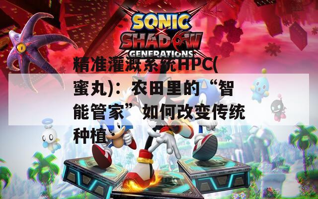 精準(zhǔn)灌溉系統(tǒng)HPC(蜜丸)：農(nóng)田里的“智能管家”如何改變傳統(tǒng)種植
