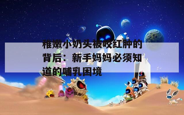 稚嫩小奶頭被咬紅腫的背后：新手媽媽必須知道的哺乳困境
