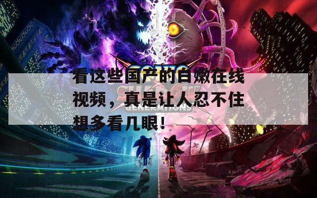 看這些國(guó)產(chǎn)的白嫩在線視頻，真是讓人忍不住想多看幾眼！