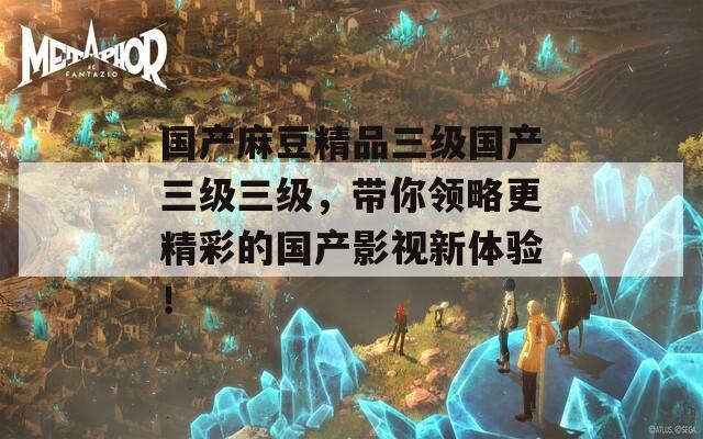 國產(chǎn)麻豆精品三級國產(chǎn)三級三級，帶你領(lǐng)略更精彩的國產(chǎn)影視新體驗！