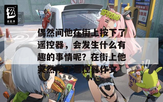 偶然間他在街上按下了遙控器，會發(fā)生什么有趣的事情呢？在街上他突然按了遙控器作文