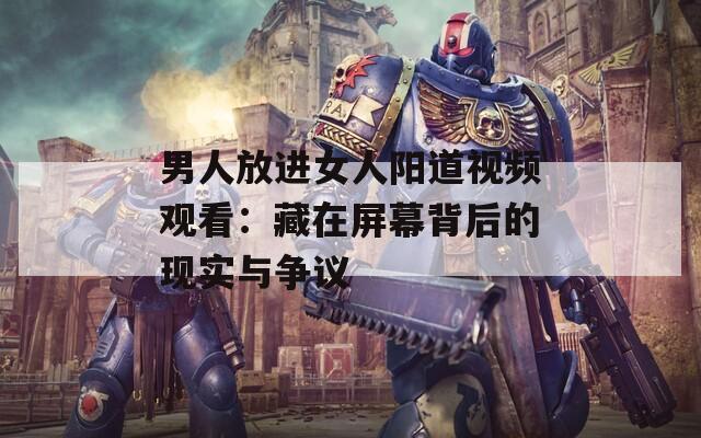 男人放進(jìn)女人陽(yáng)道視頻觀看：藏在屏幕背后的現(xiàn)實(shí)與爭(zhēng)議