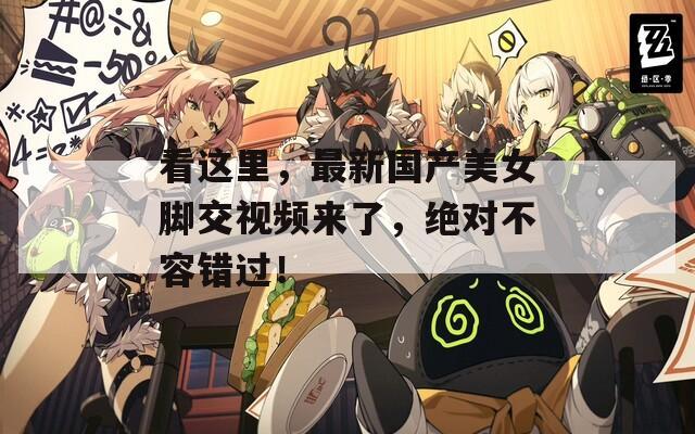 看這里，最新國(guó)產(chǎn)美女腳交視頻來了，絕對(duì)不容錯(cuò)過！