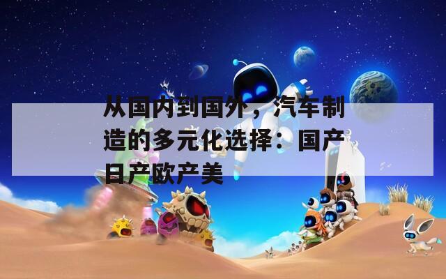 從國(guó)內(nèi)到國(guó)外，汽車(chē)制造的多元化選擇：國(guó)產(chǎn)日產(chǎn)歐產(chǎn)美
