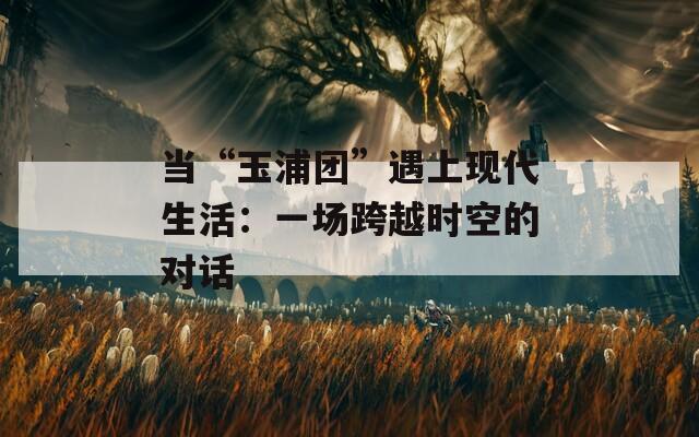 當(dāng)“玉浦團(tuán)”遇上現(xiàn)代生活：一場跨越時空的對話