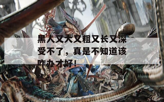黑人又大又粗又長(zhǎng)又深受不了，真是不知道該咋辦才好！