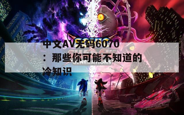 中文AV無碼6070：那些你可能不知道的冷知識(shí)