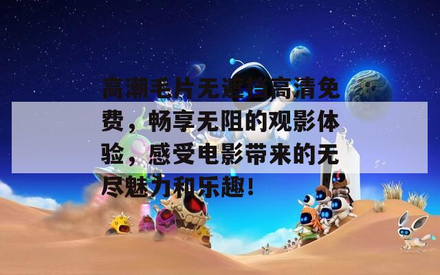 高潮毛片無遮擋高清免費，暢享無阻的觀影體驗，感受電影帶來的無盡魅力和樂趣！