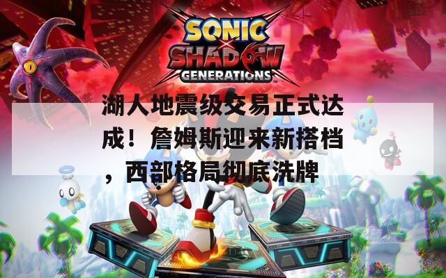 湖人地震級交易正式達(dá)成！詹姆斯迎來新搭檔，西部格局徹底洗牌