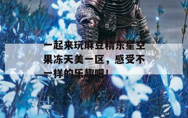 一起來玩麻豆精東星空果凍天美一區(qū)，感受不一樣的樂趣吧！