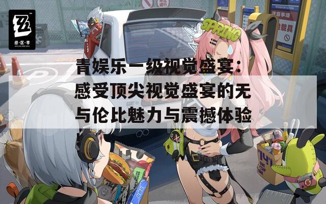 青娛樂一級視覺盛宴：感受頂尖視覺盛宴的無與倫比魅力與震撼體驗！