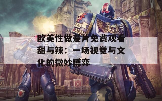 歐美性做爰片免費(fèi)觀看甜與辣：一場(chǎng)視覺(jué)與文化的微妙博弈