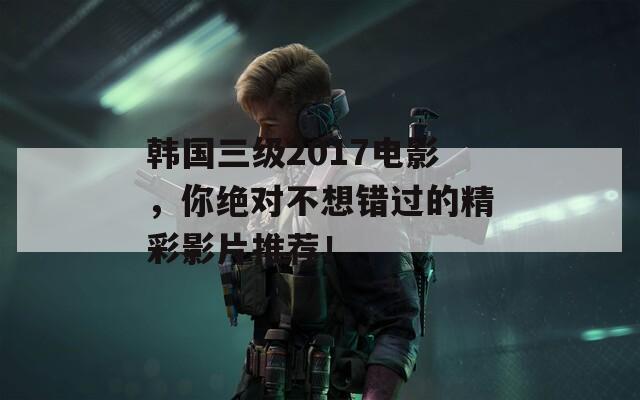 韓國三級2017電影，你絕對不想錯過的精彩影片推薦！