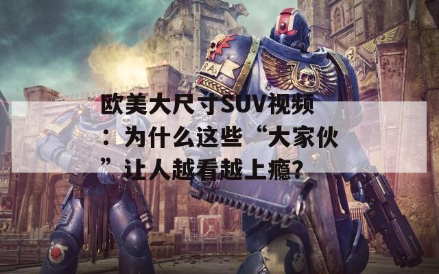 歐美大尺寸SUV視頻：為什么這些“大家伙”讓人越看越上癮？