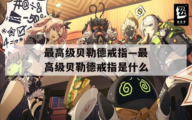 最高級(jí)貝勒德戒指—最高級(jí)貝勒德戒指是什么