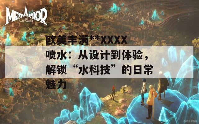 歐美豐滿**XXXX噴水：從設(shè)計到體驗，解鎖“水科技”的日常魅力