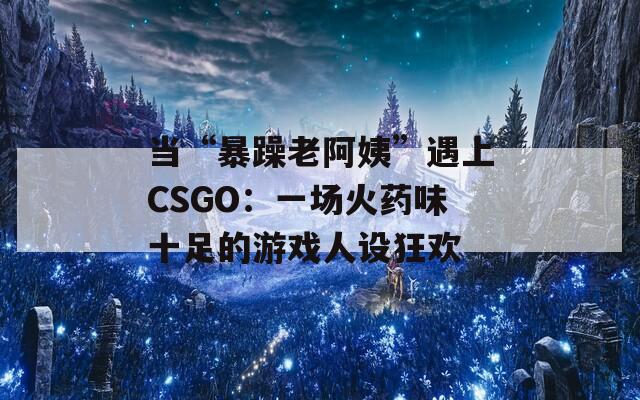 當(dāng)“暴躁老阿姨”遇上CSGO：一場火藥味十足的游戲人設(shè)狂歡