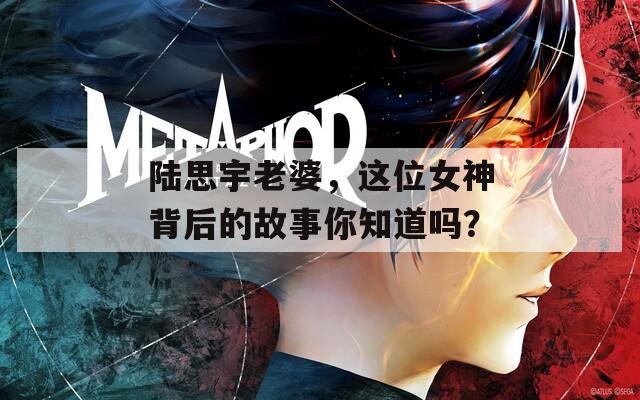 陸思宇老婆，這位女神背后的故事你知道嗎？