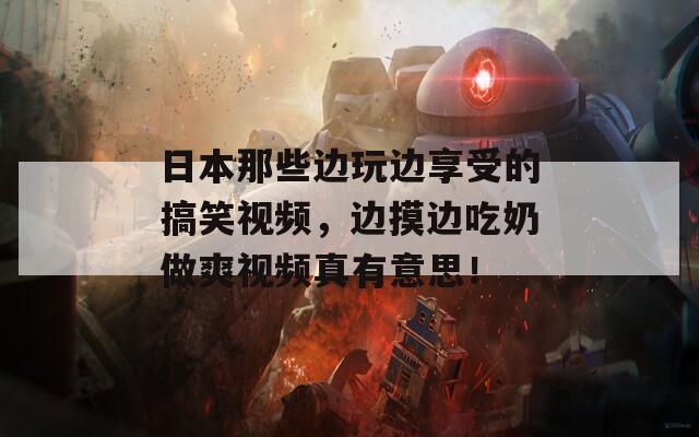 日本那些邊玩邊享受的搞笑視頻，邊摸邊吃奶做爽視頻真有意思！