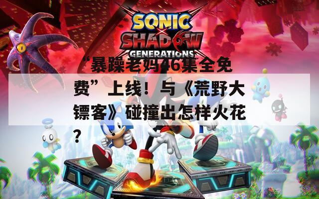 “暴躁老媽46集全免費(fèi)”上線！與《荒野大鏢客》碰撞出怎樣火花？