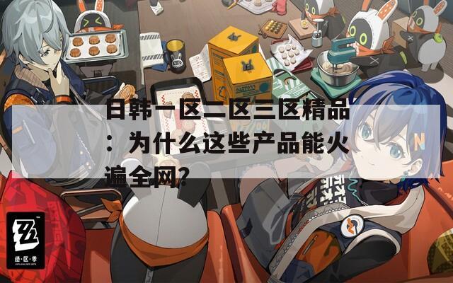 日韓一區(qū)二區(qū)三區(qū)精品：為什么這些產(chǎn)品能火遍全網(wǎng)？