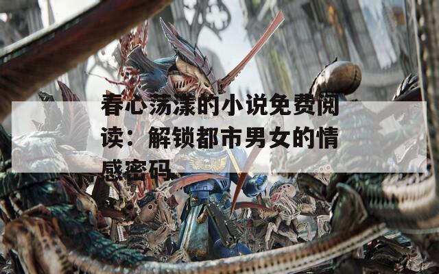 春心蕩漾的小說免費閱讀：解鎖都市男女的情感密碼