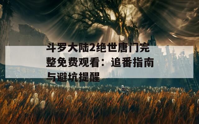 斗羅大陸2絕世唐門完整免費(fèi)觀看：追番指南與避坑提醒