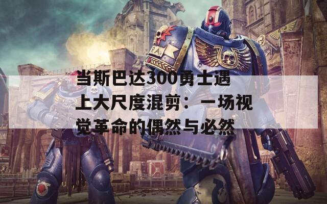 當(dāng)斯巴達(dá)300勇士遇上大尺度混剪：一場視覺革命的偶然與必然