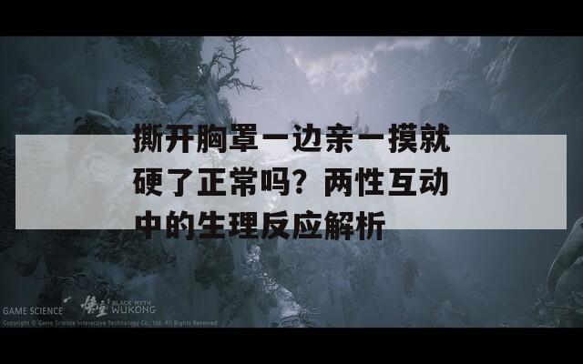 撕開胸罩一邊親一摸就硬了正常嗎？兩性互動中的生理反應解析